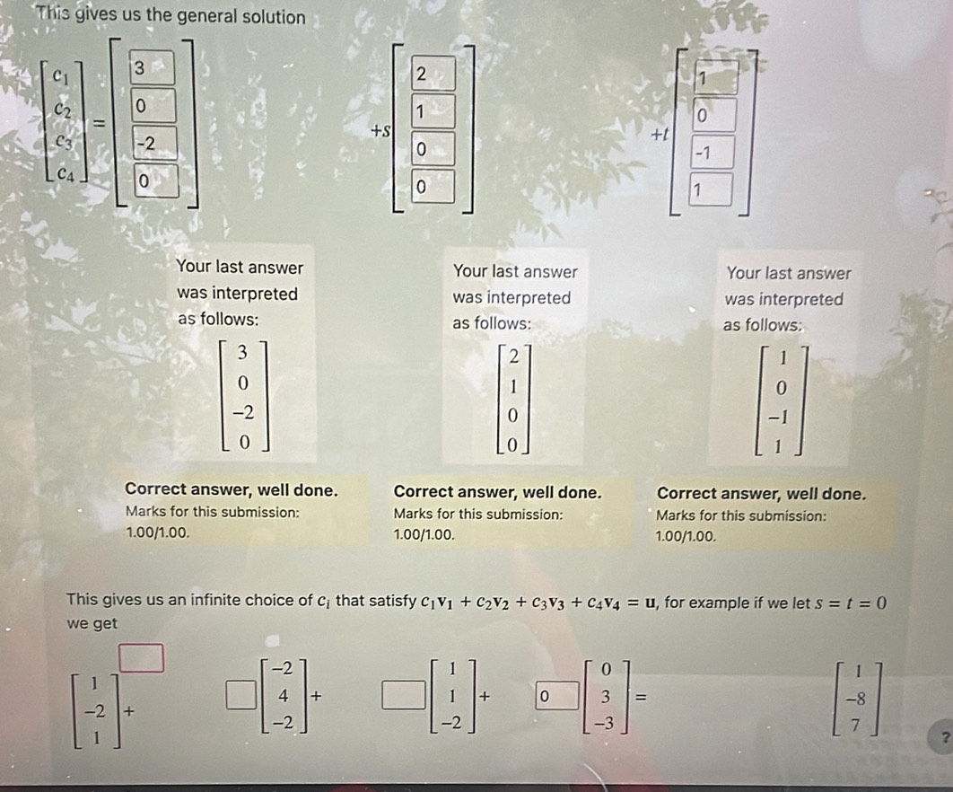 This gives us the general solution
beginarrayl x_1 y_2 z_3^(2 c_3 c_2endbmatrix) 
2 □
1
1
0
+s
+t
0
-1
1
Your last answer Your last answer Your last answer
was interpreted was interpreted was interpreted
as follows: as follows: as follows:
beginbmatrix 3 0 -2 0endbmatrix
beginvmatrix 2 1 0 0endvmatrix
beginbmatrix 1 0 -1 1endbmatrix
Correct answer, well done. Correct answer, well done. Correct answer, well done.
Marks for this submission: Marks for this submission: Marks for this submission:
1.00/1.00. 1.00/1.00. 1.00/1.00.
This gives us an infinite choice of c_i that satisfy c_1v_1+c_2v_2+c_3v_3+c_4v_4=u , for example if we let s=t=0
we get
beginbmatrix 1 -2 1endbmatrix + □ beginbmatrix -2 4 -2endbmatrix + □ beginbmatrix 1 1 -2endbmatrix + 0 beginbmatrix 0 3 -3endbmatrix = beginbmatrix 1 -8 7endbmatrix
?