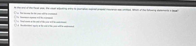 At the end of the fiscal year, the usual adjusting entry to journalize expired prepaid insurance was omitted. Which of the following statements is true?
a. Net income for the year will be overstated
b. Insurance expense will be overstated.
c. Total assets at the end of the year will be understated
d. Stockholders' equity at the end of the year will be understated