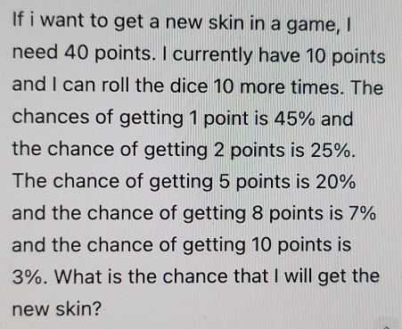 If i want to get a new skin in a game, I 
need 40 points. I currently have 10 points 
and I can roll the dice 10 more times. The 
chances of getting 1 point is 45% and 
the chance of getting 2 points is 25%. 
The chance of getting 5 points is 20%
and the chance of getting 8 points is 7%
and the chance of getting 10 points is
3%. What is the chance that I will get the 
new skin?