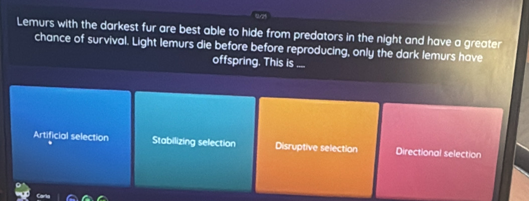0/25
Lemurs with the darkest fur are best able to hide from predators in the night and have a greater
chance of survival. Light lemurs die before before reproducing, only the dark lemurs have
offspring. This is ....
Artificial selection Stabilizing selection Disruptive selection Directional selection