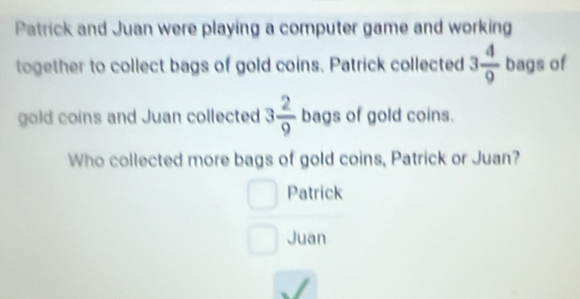 Patrick and Juan were playing a computer game and working 
together to collect bags of gold coins. Patrick collected 3 4/9  bags of 
gold coins and Juan collected 3 2/9  bags of gold coins. 
Who collected more bags of gold coins, Patrick or Juan? 
Patrick 
Juan