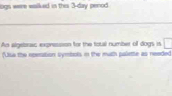 logs were walked in this 3-day penod 
_ 
An algebrac expression for the total number of dogs is 
(Usa the operation symbols in the math palette as needed