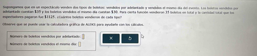 Supongamos que en un espectáculo venden dos tipos de boletos: vendidos por adelantado y vendidos el mismo día del evento. Los boletos vendidos por 
adelantado cuestan $35 y los boletos vendidos el mismo día cuestan $30. Para cierta función vendieron 35 boletos en total y la cantidad total que los 
espectadores pagaron fue $1125. ¿Cuántos boletos vendieron de cada tipo? 
Observe que se puede usar la calculadora gráfica de ALEKS para ayudarle con los cálculos. 
Número de boletos vendidos por adelantado: × 5
Número de boletos vendidos el mismo día: