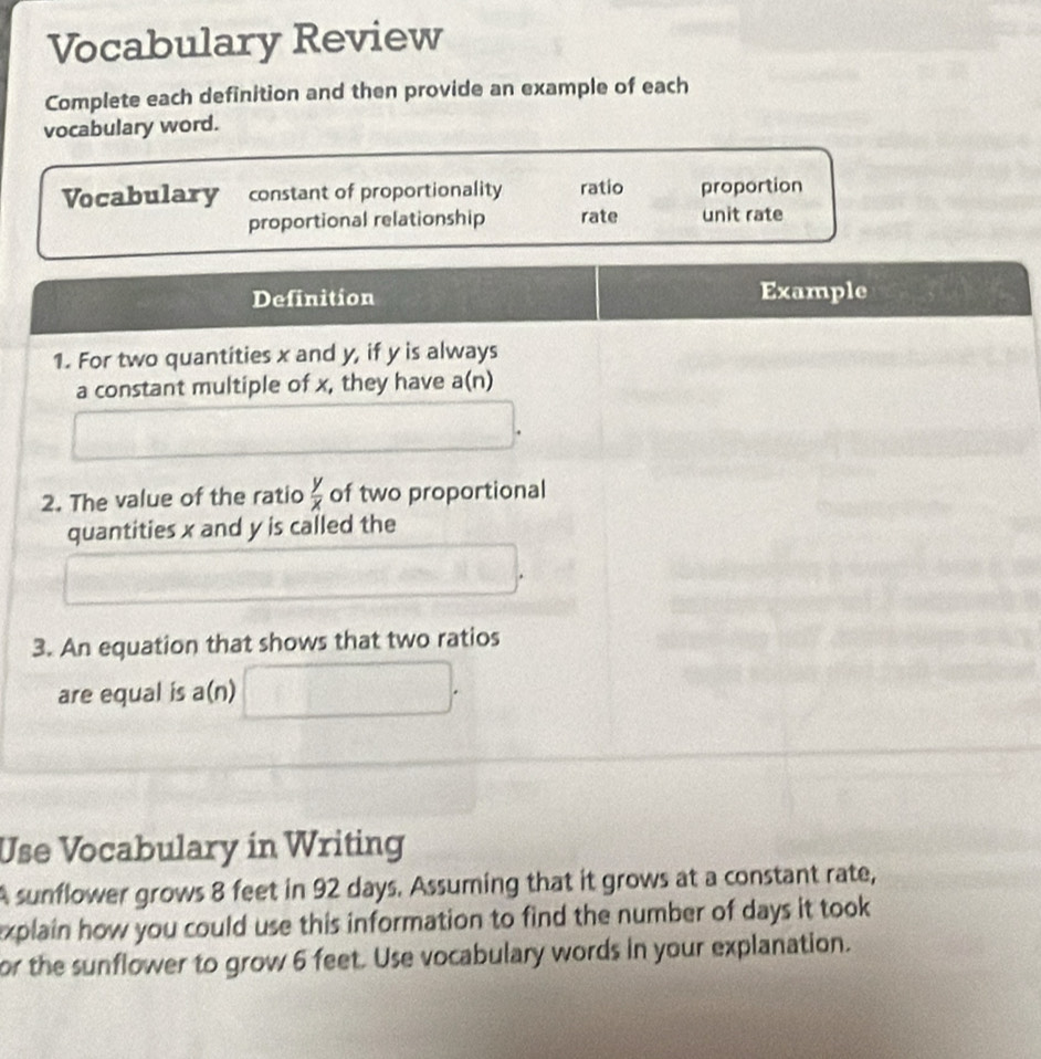 Vocabulary Review
Complete each definition and then provide an example of each
vocabulary word.
Vocabulary constant of proportionality ratio proportion
proportional relationship rate unit rate
Definition Example
1. For two quantities x and y, if y is always
a constant multiple of x, they have a(n)
2. The value of the ratio  y/x  of two proportional
quantities x and y is called the
3. An equation that shows that two ratios
are equal is a(n) □ . 
Use Vocabulary in Writing
A sunflower grows 8 feet in 92 days. Assuming that it grows at a constant rate,
explain how you could use this information to find the number of days it took 
or the sunflower to grow 6 feet. Use vocabulary words in your explanation.