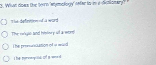 What does the term 'etymology' refer to in a dictionary? "
The definition of a word
The origin and history of a word
The pronunciation of a word
The synonyms of a word