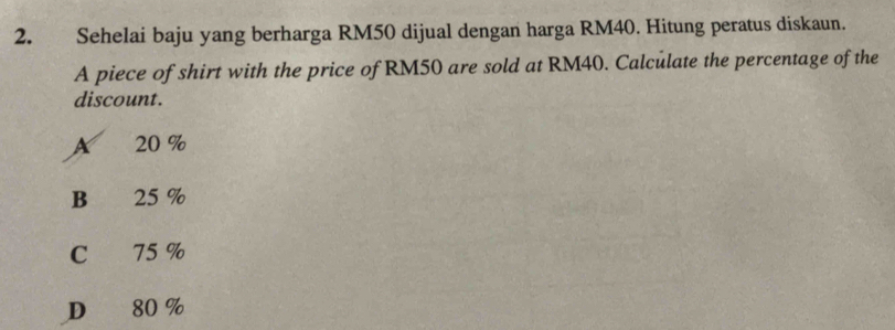 Sehelai baju yang berharga RM50 dijual dengan harga RM40. Hitung peratus diskaun.
A piece of shirt with the price of RM50 are sold at RM40. Calculate the percentage of the
discount.
A 20 %
B €£ 25 %
C 75 %
D 80 %