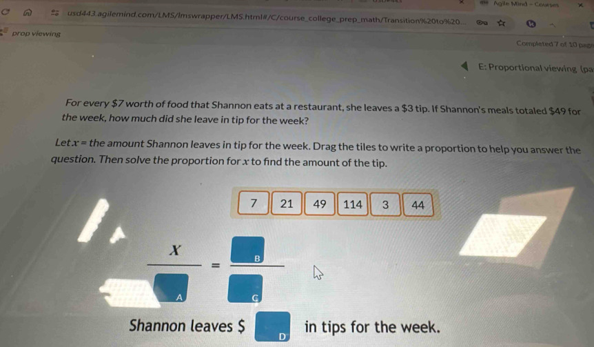 Agile Mind - Courses 
usd443.agilemind.com/LMS/Imswrapper/LMS.html#/C/course_college_prep_math/Transition%20to%20.. g 
4^(□) prop viewing Completed 7 of 10 page 
E: Proportional viewing (ρa 
For every $7 worth of food that Shannon eats at a restaurant, she leaves a $3 tip. If Shannon's meals totaled $49 for 
the week, how much did she leave in tip for the week? 
Let. x= the amount Shannon leaves in tip for the week. Drag the tiles to write a proportion to help you answer the 
question. Then solve the proportion for x to find the amount of the tip. 
7 21 49 114 3 44 
□  x/□  = □ /□  
Shannon leaves $ D in tips for the week.
