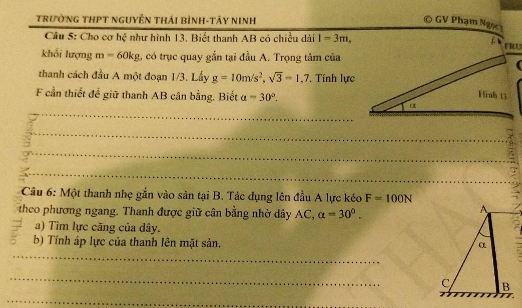 TRườNG THPT NGUYÊN THÁI BÌNH-TÂY NINH 
GV Phạm Ngọc 
Câu 5: Cho cơ hệ như hình 13. Biết thanh AB có chiều dài l=3m, 
khối lượng m=60kg , có trục quay gắn tại đầu A. Trọng tâm của 
thanh cách đầu A một đoạn 1/3. Lấy g=10m/s^2, sqrt(3)=1,7. Tính lực 
F cần thiết để giữ thanh AB cân bằng. Biết alpha =30°. 
_ 
_ 
_ 
_ 
Câu 6: Một thanh nhẹ gắn vào sản tại B. Tác dụng lên đầu A lực kéo F=100N
theo phương ngang. Thanh được giữ cân bằng nhờ dây AC, alpha =30^0. 
a) Tìm lực căng của dây. 
b) Tính áp lực của thanh lên mặt sàn. 
_ 
_ 
_