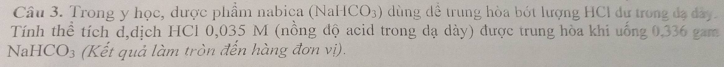 Trong y học, dược phẩm nabica (NaHCO₃) dùng dể trung hòa bót lượng HCl dư trong đạ dây. 
Tính thể tích d,dịch HCl 0,035 M (nồng độ acid trong dạ dày) được trung hòa khi uống 0,336 gam 
NaHCO₃ (Kết quả làm tròn đến hàng đơn vị).