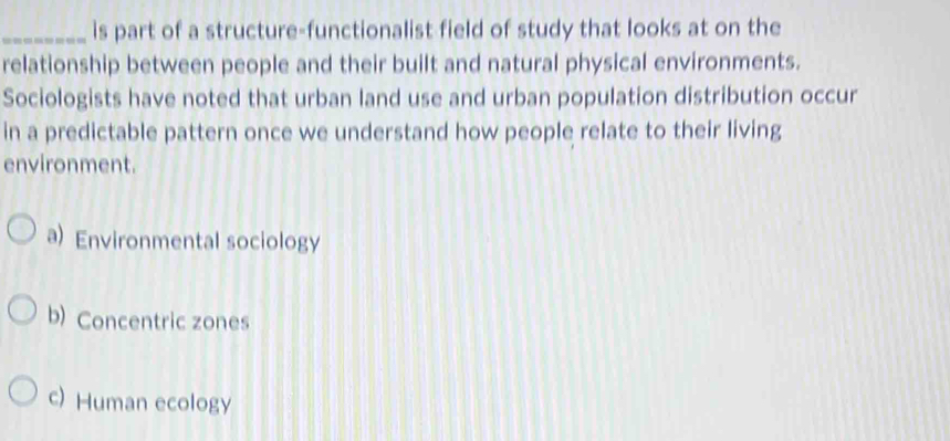 is part of a structure-functionalist field of study that looks at on the
relationship between people and their built and natural physical environments.
Sociologists have noted that urban land use and urban population distribution occur
in a predictable pattern once we understand how people relate to their living
environment.
a) Environmental sociology
b) Concentric zones
c) Human ecology