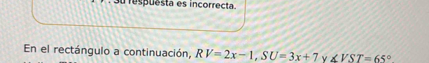 respuesta es incorrecta. 
En el rectángulo a continuación, RV=2x-1, SU=3x+7 y ∠ VST=65°