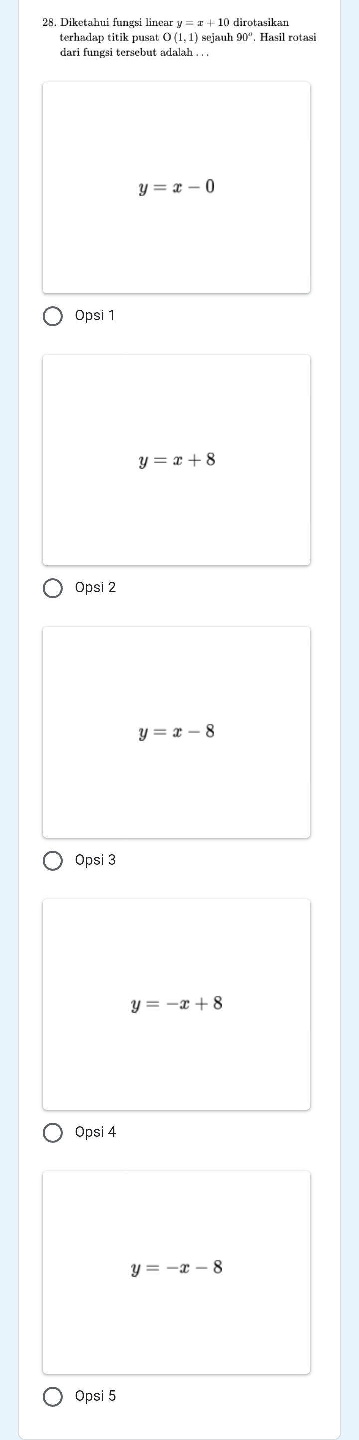 Diketahui fungsi linear y=x+10 dirotasikan
terhadap titik pusat O(1,1) sejauh 90°. Hasil rotasi
dari fungsi tersebut adalah . . .
y=x-0
Opsi 1
y=x+8
Opsi 2
y=x-8
Opsi 3
y=-x+8
Opsi 4
y=-x-8
Opsi 5