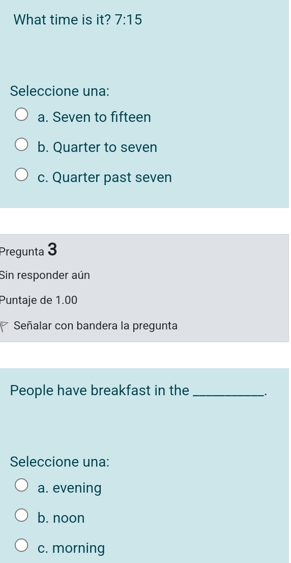 What time is it? 7:15 
Seleccione una:
a. Seven to fifteen
b. Quarter to seven
c. Quarter past seven
Pregunta 3
Sin responder aún
Puntaje de 1.00
Señalar con bandera la pregunta
People have breakfast in the_
Seleccione una:
a. evening
b. noon
c. morning