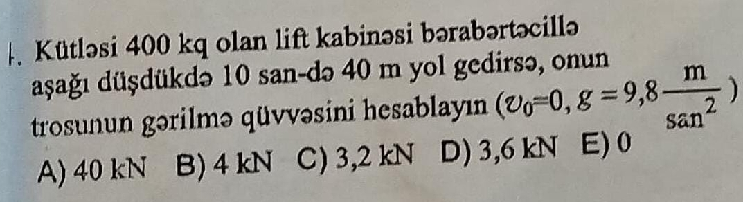 Kütləsi 400 kq olan lift kabinəsi bərabərtəcillə
aşağı düşdükdə 10 san-də 40 m yol gedirsə, onun
trosunun gərilmə qüvvəsini hesablayın (v_0=0,g=9,8 m/san^2 )
A) 40 kN B) 4kN C) 3,2 kN D) 3,6 kN E) 0