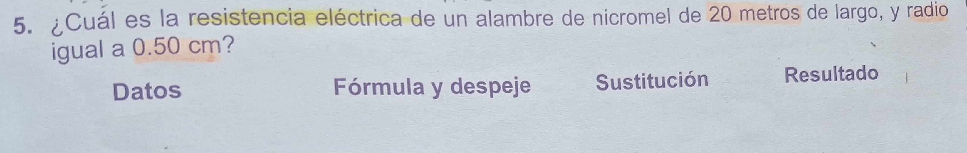 ¿Cuál es la resistencia eléctrica de un alambre de nicromel de 20 metros de largo, y radio 
igual a 0.50 cm? 
Datos Fórmula y despeje Sustitución 
Resultado