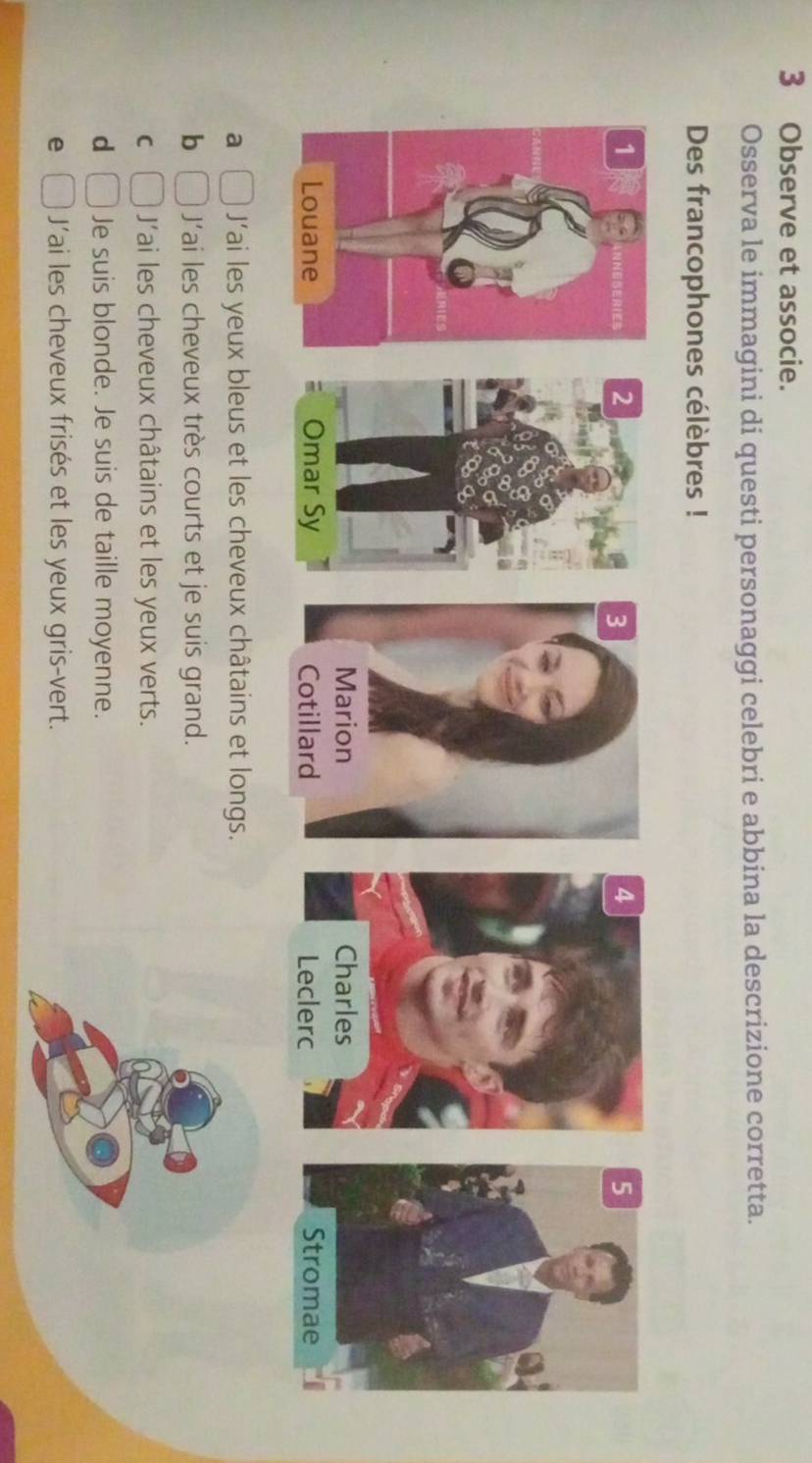 Observe et associe.
Osserva le immagini di questi personaggi celebri e abbina la descrizione corretta.
Des francophones célèbres !
4
2 3 5
Marion Charles
Omar Sy Cotillard Leclerc Stromae
a  □ /□   Jai les yeux bleus et les cheveux châtains et longs.
b □ J'ai les cheveux très courts et je suis grand.
C □ J'ai les cheveux châtains et les yeux verts.
d □ Je suis blonde. Je suis de taille moyenne.
e □ J'ai les cheveux frisés et les yeux gris-vert.