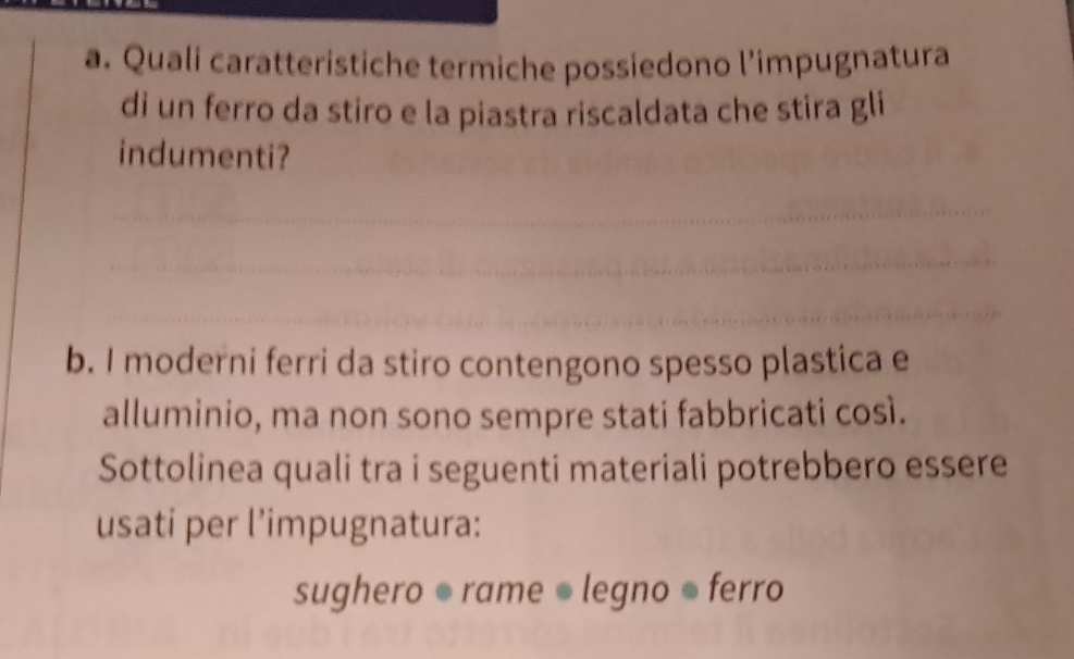 Quali caratteristiche termiche possiedono l’impugnatura 
di un ferro da stiro e la piastra riscaldata che stira gli 
indumenti? 
b. I moderni ferri da stiro contengono spesso plastica e 
alluminio, ma non sono sempre stati fabbricati così. 
Sottolinea quali tra i seguenti materiali potrebbero essere 
usati per l’impugnatura: 
sughero ● rame ● legno ● ferro