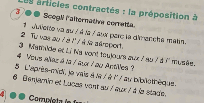 Les articles contractés : la préposition à 
3 Scegli l'alternativa corretta. 
1 Juliette va au / à la / aux parc le dimanche matin. 
2 Tu vas au / à l' / à la aéroport. 
3 Mathilde et Li Na vont toujours aux / au / à /' musée. 
4 Vous allez à la / aux / au Antilles ? 
5 L'après-midi, je vais à la / à l' / au bibliothèque. 
6 Benjamin et Lucas vont au / aux / à la stade. 
4