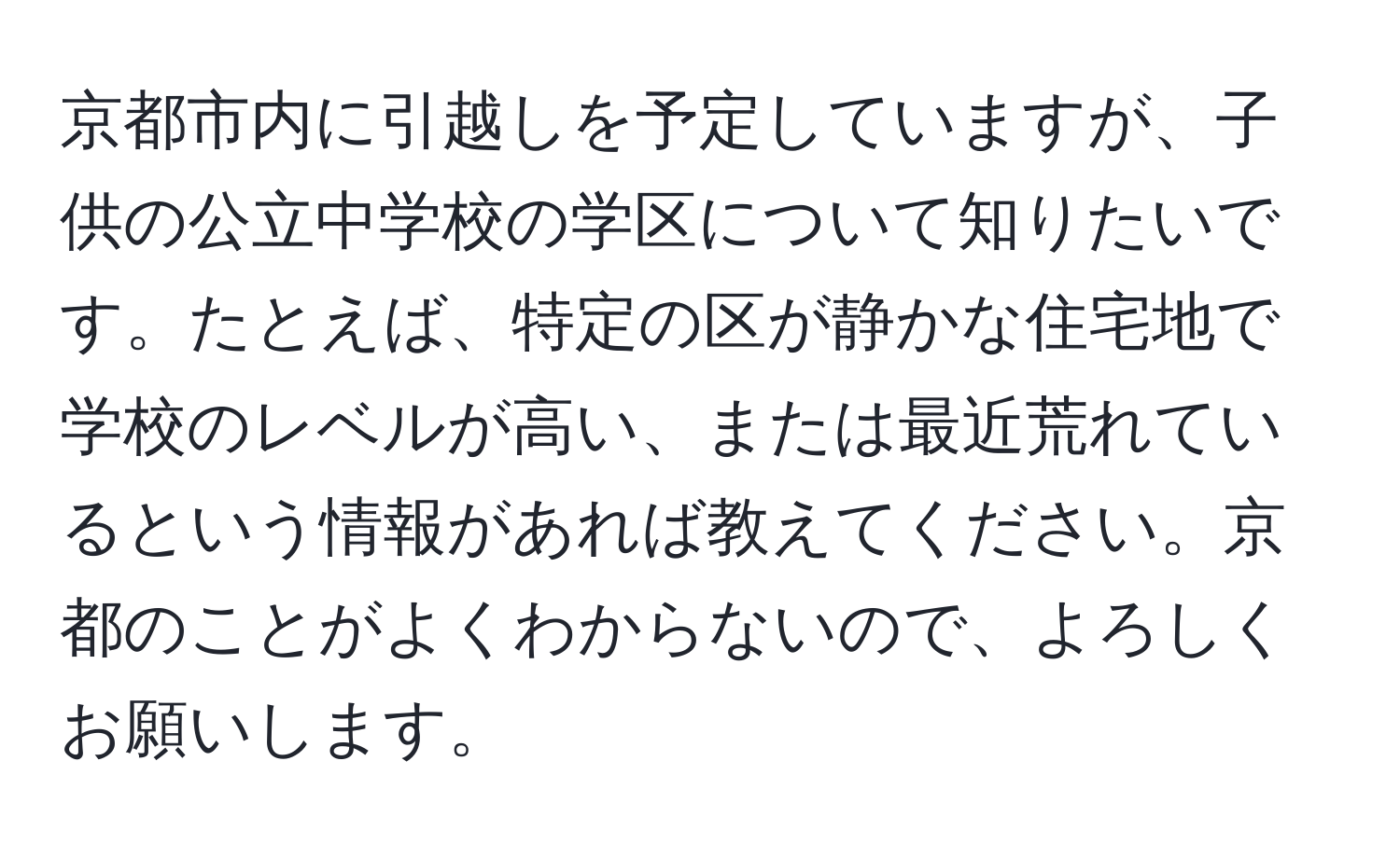 京都市内に引越しを予定していますが、子供の公立中学校の学区について知りたいです。たとえば、特定の区が静かな住宅地で学校のレベルが高い、または最近荒れているという情報があれば教えてください。京都のことがよくわからないので、よろしくお願いします。