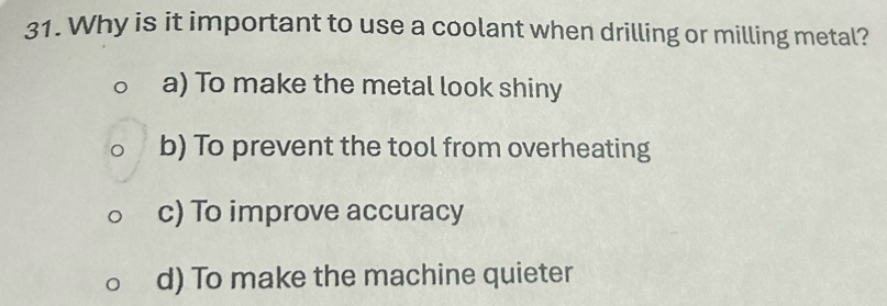 Why is it important to use a coolant when drilling or milling metal?
a) To make the metal look shiny
b) To prevent the tool from overheating
c) To improve accuracy
d) To make the machine quieter