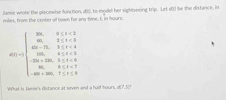 Jamie wrote the piecewise function, d(t), to model her sightseeing trip. Let d(t) be the distance, in 
miles, from the center of town for any time, t, in hours :
d(1)=beginarrayl 30x,0 <8 4t(20,5≤ t<6=4t(t=8 -4t+5)endarray.
What is Jamie's distance at seven and a half hours, d(7.5)