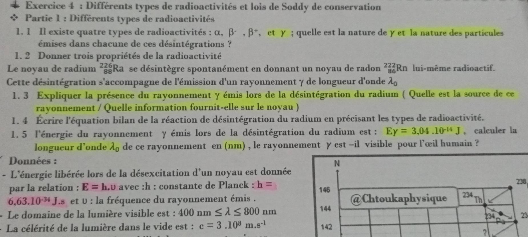 Différents types de radioactivités et lois de Soddy de conservation
Partie 1 : Différents types de radioactivités
1. 1 Il existe quatre types de radioactivités : alpha ,beta^-,beta^+ , et γ ; quelle est la nature de γ et la nature des particules
émises dans chacune de ces désintégrations ?
1. 2 Donner trois propriétés de la radioactivité
Le noyau de radium ²Ra se désintègre spontanément en donnant un noyau de radon _(86)^(222)Rn lui-même radioactif.
1
Cette désintégration s'accompagne de l'émission d'un rayonnement γ de longueur d'onde 2
1. 3 Expliquer la présence du rayonnement γ émis lors de la désintégration du radium ( Quelle est la source de ce
rayonnement / Quelle information fournit-elle sur le noyau )
1. 4 Écrire l'équation bilan de la réaction de désintégration du radium en précisant les types de radioactivité.
1. 5 l'énergie du rayonnement γ émis lors de la désintégration du radium est : Egamma =3,04.10^(-14)J , calculer la
longueur d’onde lambda _0 de ce rayonnement en (nm) , le rayonnement γ est -il visible pour l’œil humain ?
Données :
N
- L'énergie libérée lors de la désexcitation d'un noyau est donnée
par la relation : E=h.upsilon avec :h : constante de Planck : h=
238
146
6,63.10^(-34)J I.s et v : la fréquence du rayonnement émis . @Chtoukaphysique 234 Th
144
- Le domaine de la lumière visible est : 400nm≤ lambda ≤ 800nm 234 23
+ La célérité de la lumière dans le vide est : c=3.10^8m.s^(-1) 142
?