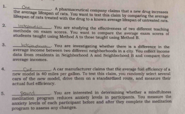 A pharmaceutical company claims that a new drug increases 
the average lifespan of rats. You want to test this claim by comparing the average 
lifespan of rats treated with the drug to a known average lifespan of untreated rats. 
2. 
_. You are studying the effectiveness of two different teaching 
methods on exam scores. You want to compare the average exam scores of 
students taught using Method A to those taught using Method B. 
3. 
_. You are investigating whether there is a difference in the 
average income between two different neighborhoods in a city. You collect income 
data from residents in Neighborhood A and Neighborhood B and compare their 
average incomes. 
4. _. A car manufacturer claims that the average fuel efficiency of a 
new model is 40 miles per gallon. To test this claim, you randomly select several 
cars of the new model, drive them on a standardized route, and measure their 
actual fuel efficiency. 
5. _. You are interested in determining whether a mindfulness 
meditation program reduces anxiety levels in participants. You measure the 
anxiety levels of each participant before and after they complete the meditation 
program to assess any changes.