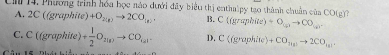 Phương trình hóa học nào dưới đây biểu thị enthalpy tạo thành chuẩn của CO(g) ?
A. 2C((graphite)+O_2(g)to 2CO_(g). B. C((graphite)+O_(g)to CO_(g).
C. C((graphite) + 1/2 O_2(g)to CO_(g).
D. C((graphite)+CO_2(g)to 2CO_(g).