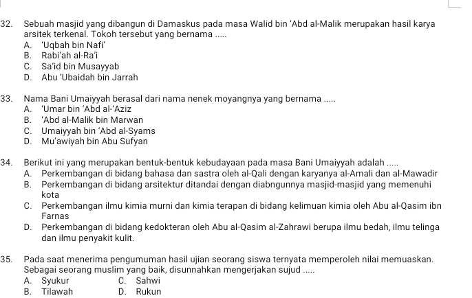 Sebuah masjid yang dibangun di Damaskus pada masa Walid bin ‘ Abd al-Malik merupakan hasil karya
arsitek terkenal. Tokoh tersebut yang bernama .....
A. ‘Uqbah bin Nafi’
B. Rabi’ah al-Ra’i
C. Sa’id bin Musayyab
D. Abu ‘Ubaidah bin Jarrah
33. Nama Bani Umaiyyah berasal dari nama nenek moyangnya yang bernama .....
A. ‘Umar bin ‘Abd al-‘Aziz
B. ‘Abd al-Malik bin Marwan
C. Umaiyyah bin ‘ Abd al-Syams
D. Mu'awiyah bin Abu Sufyan
34. Berikut ini yang merupakan bentuk-bentuk kebudayaan pada masa Bani Umaiyyah adalah .....
A. Perkembangan di bidang bahasa dan sastra oleh al-Qali dengan karyanya al-Amali dan al-Mawadir
B. Perkembangan di bidang arsitektur ditandai dengan diabngunnya masjid-masjid yang memenuhi
kota
C. Perkembangan ilmu kimia murni dan kimia terapan di bidang kelimuan kimia oleh Abu al-Qasim ibn
Farnas
D. Perkembangan di bidang kedokteran oleh Abu al-Qasim al-Zahrawi berupa ilmu bedah, ilmu telinga
dan ilmu penyakit kulit.
35. Pada saat menerima pengumuman hasil ujian seorang siswa ternyata memperoleh nilai memuaskan.
Sebagai seorang muslim yang baik, disunnahkan mengerjakan sujud .....
A. Syukur C. Sahwi
B. Tilawah D. Rukun