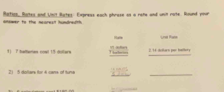 Ratios, Rates and Unit Rates: Express each phrase as a rate and unit rate. Round your 
answer to the nearest hundredth. 
Rate Unit Rate
 15dollars/7ballers 
_ 
1) 7 batteries cost 15 dollars 2, 14 dollars per battery 
_ 
_ 
2) 5 dollars for 4 cans of tuna 
d