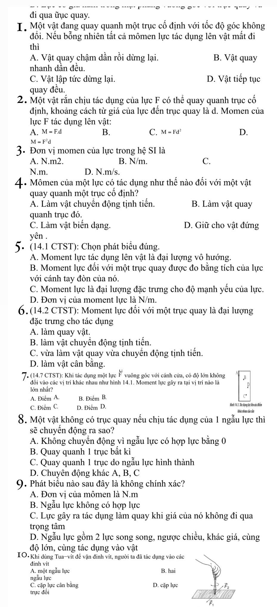 đi qua ữục quay.
I. Một vật đang quay quanh một trục cố định với tốc độ góc không
đổi. Nếu bỗng nhiên tất cả mômen lực tác dụng lên vật mất đi
thì
A. Vật quay chậm dần rồi dừng lại. B. Vật quay
nhanh dần đều.
C. Vật lập tức dừng lại. D. Vật tiếp tục
quay đều.
2. Một vật rắn chịu tác dụng của lực F có thể quay quanh trục cố
định, khoảng cách từ giá của lực đến trục quay là d. Momen của
lực F tác dụng lên vật:
A. M=F.d B. C. M=Fd^2 D.
M=F^2d
3. Đơn vị momen của lực trong hệ SI là
A. N.m2. B. N/m. C.
N.m. D. N.m/s.
4. Mômen của một lực có tác dụng như thế nào đối với một vật
quay quanh một trục cố định?
Á. Làm vật chuyển động tịnh tiến. B. Làm vật quay
quanh trục đó.
C. Làm vật biến dạng. D. Giữ cho vật đứng
yên .
5. (14.1 CTST): Chọn phát biểu đúng.
A. Moment lực tác dụng lên vật là đại lượng vô hướng.
B. Moment lực đối với một trục quay được đo bằng tích của lực
với cánh tay đòn của nó.
C. Moment lực là đại lượng đặc trưng cho độ mạnh yếu của lực.
D. Đơn vị của moment lực là N/m.
6. (14.2 CTST): Moment lực đối với một trục quay là đại lượng
đặc trưng cho tác dụng
A. làm quay vật.
B. làm vật chuyển động tịnh tiến.
C. vừa làm vật quay vừa chuyển động tịnh tiến.
D. làm vật cân bằng.
7. (14.7 CTST): Khi tác dụng một lực ễ vuông góc với cánh cửa, có độ lớn không B
đồi vào các vị trí khác nhau như hình 14.1. Moment lực gây ra tại vị trí nào là p
lớn nhất?
A. Điểm A. B. Điểm B.
C'
C. Điểm C. D. Điểm D. Hình 14.1. Tác ụng lực lên các điển
8. Một vật không có trục quay nếu chịu tác dụng của 1 ngẫu lực thì
sẽ chuyến động ra sao?
A. Không chuyển động vì ngẫu lực có hợp lực bằng 0
B. Quay quanh 1 trục bất kì
C. Quay quanh 1 trục do ngẫu lực hình thành
D. Chuyên động khác A, B, C
9. Phát biểu nào sau đây là không chính xác?
A. Đơn vị của mômen là N.m
B. Ngẫu lực không có hợp lực
C. Lực gây ra tác dụng làm quay khi giá của nó không đi qua
trọng tâm
D. Ngẫu lực gồm 2 lực song song, ngược chiều, khác giá, cùng
độ lớn, cùng tác dụng vào vật
IO Khi dùng Tua-vít đề vặn đinh vít, người ta đã tác dụng vào các
đinh vít
A. một ngẫu lực B. hai
ngẫu lực
C. cặp lực cân bằng D. cặp lực F
trực đôi