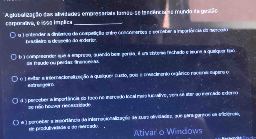 Aglobalização das atividades empresariais tornou-se tendência no mundo da gestão
corporativa, e isso implica_
a ) entender a dinâmica da competição entre concorrentes e perceber a importância do mercado
brasileiro a despeito do exterior.
b ) compreender que a empresa, quando bem gerida, é um sistema fechado e imune a qualquer tipo
de fraude ou perdas financeiras.
c ) evitar a internacionalização a qualquer custo, pois o crescimento orgânico nacional supera o
estrangeiro.
d ) perceber a importância do foco no mercado local mais lucrativo, sem sé ater ao mercado externo
se não houver necessidade.
e ) perceber a importância da internacionalização de suas atividades, que gera ganhos de eficiência,
de produtividade e de mercado.
Ativar o Windows