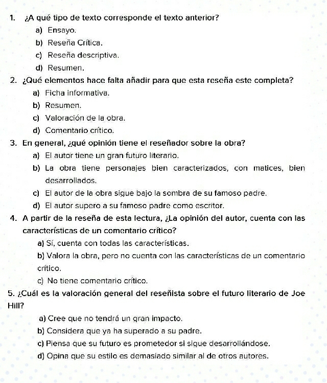 ¿A qué tipo de texto corresponde el texto anterior?
a) Ensayo.
b) Reseña Crítica.
c) Reseña descriptiva.
d) Resumen.
2. ¿Qué elementos hace falta añadir para que esta reseña este completa?
a) Ficha informativa.
b) Resumen.
c) Valoración de la obra.
d) Comentario crítico.
3. En general, ¿qué opinión tiene el reseñador sobre la obra?
a) El autor tiene un gran futuro literario.
b) La obra tiene personajes bien caracterizados, con matices, bien
desarrollados.
c) El autor de la obra sigue bajo la sombra de su famoso padre.
d) El autor supero a su famoso padre como escritor.
4. A partir de la reseña de esta lectura, ¿La opinión del autor, cuenta con las
características de un comentario crítico?
a) Sí, cuenta con todas las características.
b) Valora la obra, pero no cuenta con las características de un comentario
crítico.
c) No tiene comentario crítico.
5. ¿Cuál es la valoración general del reseñista sobre el futuro literario de Joe
Hill?
a) Cree que no tendrá un gran impacto.
b) Considera que ya ha superado a su padre.
c) Piensa que su futuro es prometedor si sigue desarrollándose.
d) Opina que su estilo es demasiado similar al de otros autores.