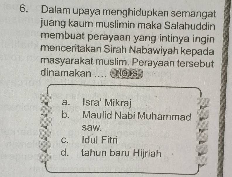 Dalam upaya menghidupkan semangat
juang kaum muslimin maka Salahuddin
membuat perayaan yang intinya ingin
menceritakan Sirah Nabawiyah kepada
masyarakat muslim. Perayaan tersebut
dinamakan ... HOTS
a. Isra' Mikraj
b. Maulid Nabi Muhammad
saw.
c. Idul Fitri
d. tahun baru Hijriah