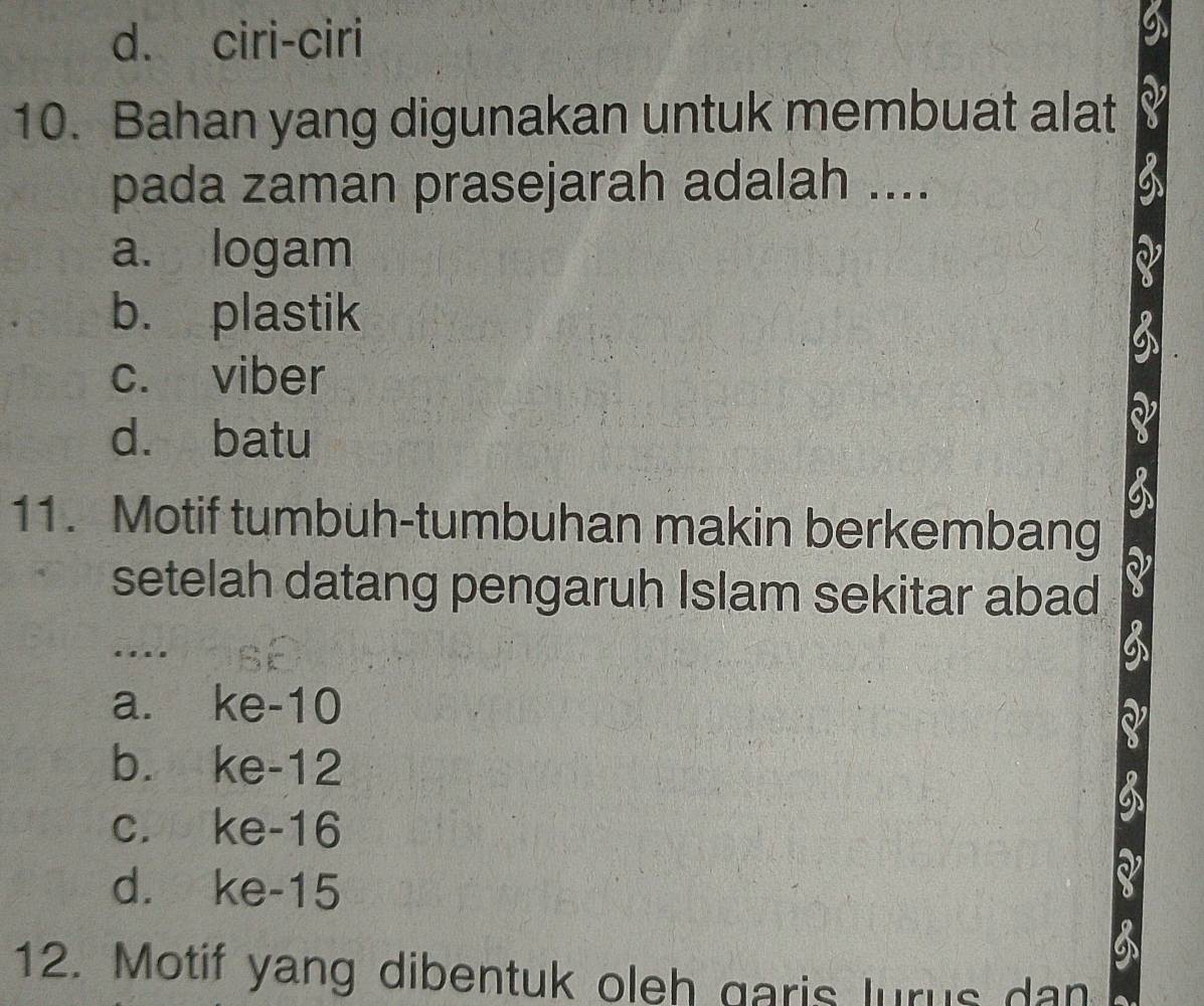 d. ciri-ciri
10. Bahan yang digunakan untuk membuat alat
pada zaman prasejarah adalah ....
a. logam
b. plastik
c. viber
d. batu
11. Motif tumbuh-tumbuhan makin berkembang
setelah datang pengaruh Islam sekitar abad
…
a. ke- 10
b. ke- 12
c. ke- 16
d. ke- 15
12. Motif yang dibentuk oleh garis lurus dan