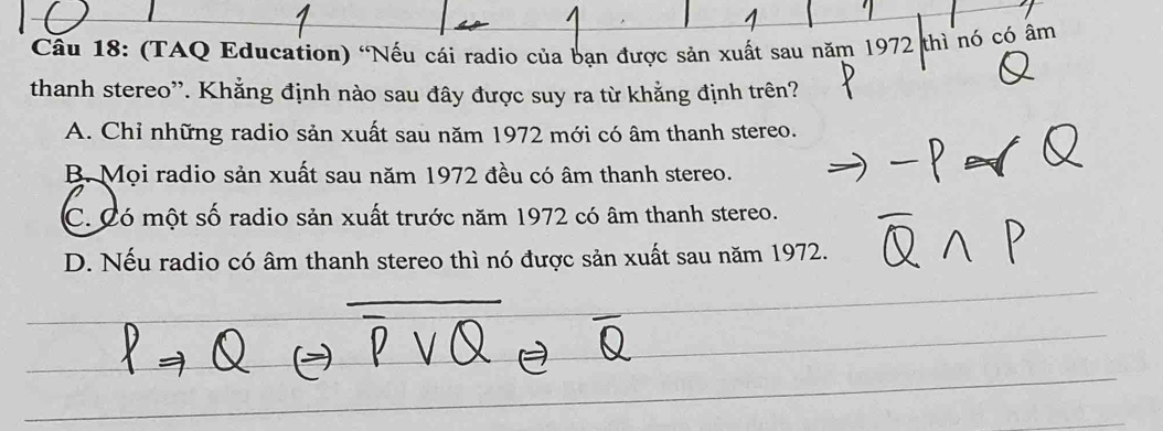 (TAQ Education) “Nếu cái radio của bạn được sản xuất sau năm 1972 thì nó có âm
thanh stereo''. Khẳng định nào sau đây được suy ra từ khẳng định trên?
A. Chỉ những radio sản xuất sau năm 1972 mới có âm thanh stereo.
B. Mọi radio sản xuất sau năm 1972 đều có âm thanh stereo.
C. Có một số radio sản xuất trước năm 1972 có âm thanh stereo.
D. Nếu radio có âm thanh stereo thì nó được sản xuất sau năm 1972.