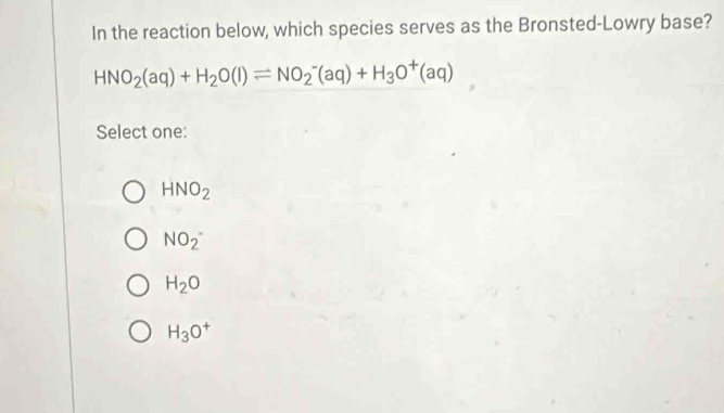 In the reaction below, which species serves as the Bronsted-Lowry base?
HNO_2(aq)+H_2O(l)leftharpoons NO_2^(-(aq)+H_3)O^+(aq)
Select one:
HNO_2
NO_2^-
H_2O
H_3O^+