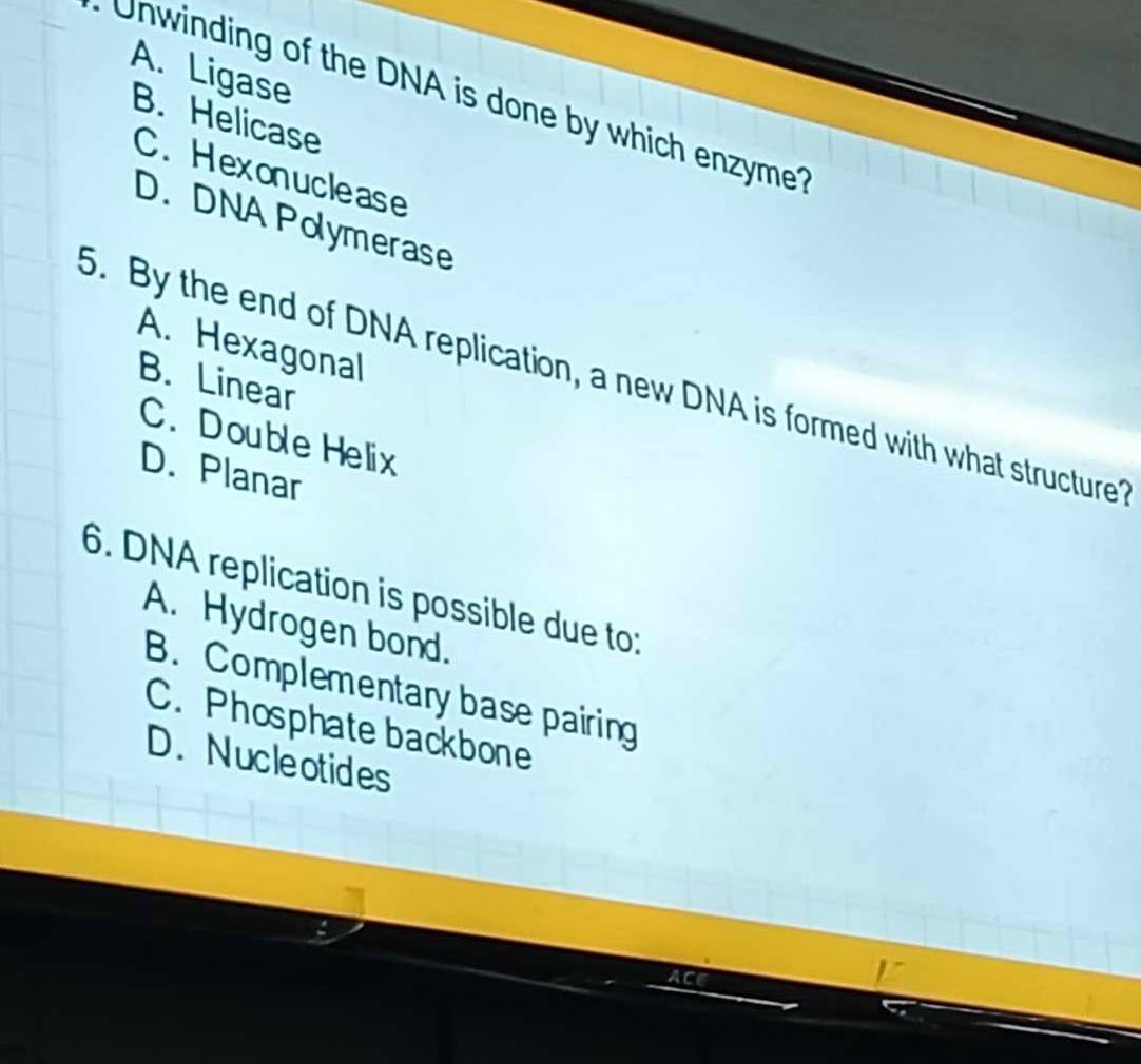 A. Ligase
Unwinding of the DNA is done by which enzyme?
B. Helicase
C. Hexonuclease
D. DNA Polymerase
5. By the end of DNA replication, a new DNA is formed with what structure B. Linear
A. Hexagonal
C. Double Helix
D. Planar
6. DNA replication is possible due to:
A. Hydrogen bond.
B. Complementary base pairing
C. Phosphate backbone
D.Nucleotides
ACE