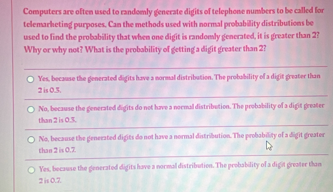 Computers are often used to randomly generate digits of telephone numbers to be called for
telemarketing purposes. Can the methods used with normal probability distributions be
used to find the probability that when one digit is randomly generated, it is greater than 2?
Why or why not? What is the probability of getting a digit greater than 2?
_
Yes, because the generated digits have a normal distribution. The probability of a digit greater than
_
2 is 0.5.
No, because the generated digits do not have a normal distribution. The probability of a digit greater
_
than 2 is 0.3.
No, because the generated digits do not have a normal distribution. The probability of a digit greater
than 2 is 0.7.
Yes, because the generated digits have a normal distribution. The probability of a digit greater than
2 is 0.7.