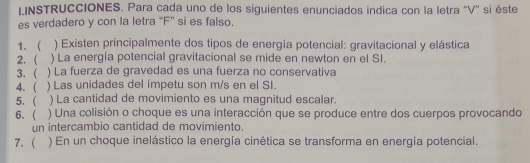 IINSTRUCCIONES. Para cada uno de los siguientes enunciados indica con la letra ''V'' si éste 
es verdadero y con la letra "F" si es falso. 
1、 ) Existen principalmente dos tipos de energía potencial: gravitacional y elástica 
2. ) La energía potencial gravitacional se mide en newton en el SI. 
3.  ) La fuerza de gravedad es una fuerza no conservativa 
4.  ) Las unidades del ímpetu son m/s en el SI. 
5. ( ) La cantidad de movimiento es una magnitud escalar. 
6.  ) Una colisión o choque es una interacción que se produce entre dos cuerpos provocando 
un intercambio cantidad de movimiento. 
7. ( ) En un choque inelástico la energía cinética se transforma en energía potencial.