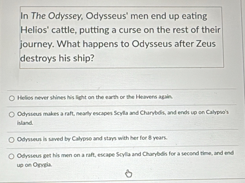 In The Odyssey, Odysseus' men end up eating
Helios' cattle, putting a curse on the rest of their
journey. What happens to Odysseus after Zeus
destroys his ship?
Helios never shines his light on the earth or the Heavens again.
Odysseus makes a raft, nearly escapes Scylla and Charybdis, and ends up on Calypso's
island.
Odysseus is saved by Calypso and stays with her for 8 years.
Odysseus get his men on a raft, escape Scylla and Charybdis for a second time, and end
up on Ogygia.