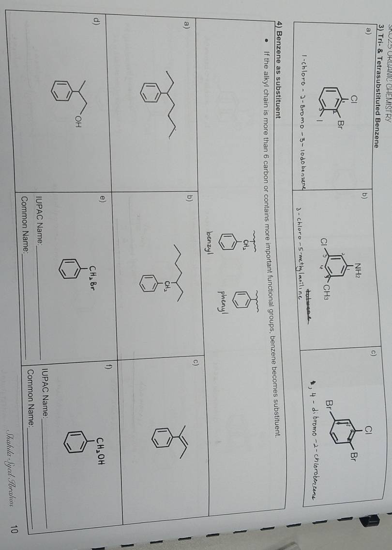 025 ORCANIC CHEMISTRY 
3) Tri- & Tetrasubstituted Benzene CI 
a) 
c) 
b) 
Cl
NH2
Br
Br
CH₃
Br
CI 4
1-Chloro - ]-Bromo - 3 - 10dobenzene - Chloro - 5 -methylaniline 
4) Benzene as substituent 
If the alkyl chain is more than 6 carbon or contains more important functional groups, benzene becomes substituent.
CH_2
phenyl 
benzyl 
c) 
a) 
b) 

f) 
e) 
d)
CH_2OH
CH_2Br
OH 
IUPAC Name_ IUPAC Name_ 
Common Name:_ Common Name:_ 
Shakila Syed Ibrahim 10