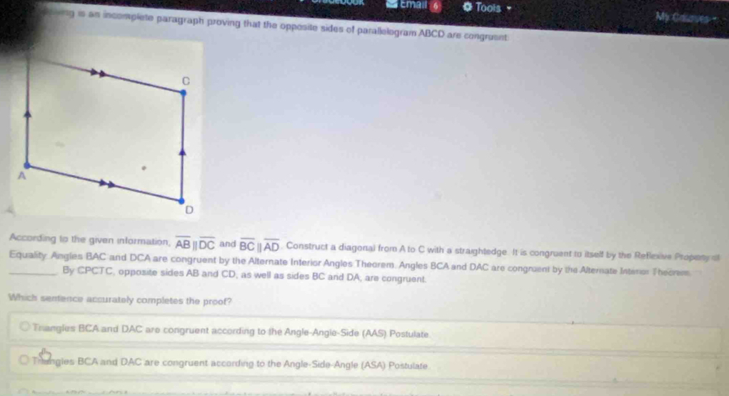 Emall 6 * Toois▼ My Courves
ong is an incomplete paragraph proving that the opposite sides of parallelogram ABCD are congruent
According to the given information, overline ABparallel overline DC and overline BCparallel overline AD. Construct a diagonal from A to C with a straightedge. It is congruent to itself by the Refexive Propeny of
_Equality Angles BAC and DCA are congruent by the Alternate Interior Angles Theorem. Angles BCA and DAC are congrent by the Alternate Interor Theorem
By CPCTC, opposite sides AB and CD, as well as sides BC and DA, are congruent.
Which semence accurately completes the proof?
Thangles BCA and DAC are congruent according to the Angle-Angle-Side (AAS) Postulate.
Trangles BCA and DAC are congruent according to the Angle-Side-Angle (ASA) Postulate