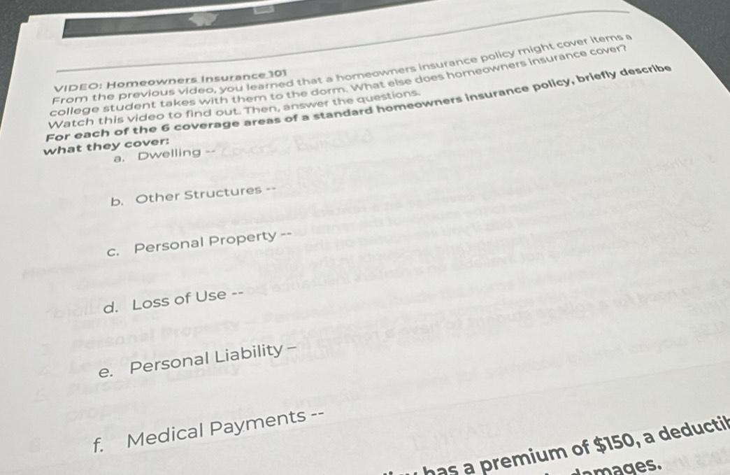 From the previous video, you learned that a homeowners insurance policy might cover items a 
VIDEO: Homeowners Insurance 101
college student takes with them to the dorm. What else does homeowners insurance cover? 
For each of the 6 coverage areas of a standard homeowners insurance policy, briefly describe Watch this video to find out. Then, answer the questions. 
what they cover: 
a. Dwelling . 
b. Other Structures -- 
c. Personal Property -- 
d. Loss of Use -- 
e. Personal Liability - 
f. Medical Payments -- 
has a premium of $150, a deducti 
amages.