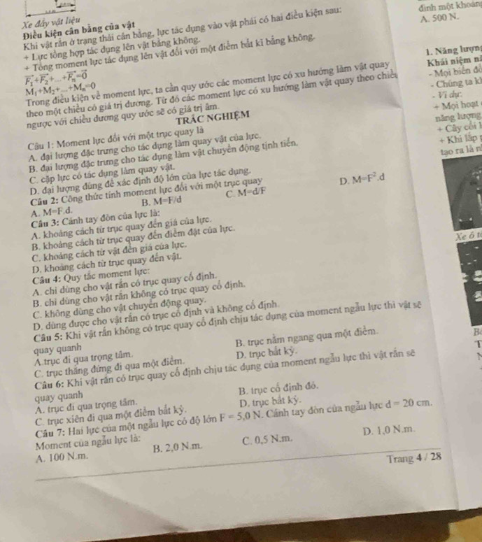 đinh một khoán
Xe đây vật liệu
Khi vật rằn ở trạng thái cân bằng, lực tác dụng vào vật phái có hai điều kiện sau: Điều kiện cân bằng của vật
A. 500 N.
+ Lực tổng hợp tác dụng lên vật bảng không.
+ Tong moment lực tác dụng lên vật đổi với một điểm bắt kỉ bằng không.
vector F_1+vector F_2+...+vector F_n=vector 0 1. Năng lượn
Trong điều kiện về moment lực, ta cần quy ước các moment lực có xu hướng làm vật quay  Khái niệm nã
M_1+M_2+_ +M_n=0
theo một chiều có giá trị dương. Từ đó các moment lực có xu hướng làm vật quay theo chiếu - Mọi biến đồ
. Vi dự:
ngược với chiều dương quy ước sẽ có giá trị âm.  - Chúng ta k
trÁC NGHiệM + Mọi hoạt
Câu 1: Moment lực đổi với một trục quay là
A. đại lượng đặc trưng cho tác dụng làm quay vật của lực. năng lượng
B. đại lượng đặc trưng cho tác dụng làm vật chuyển động tịnh tiển, + Cây cối 1
C. cặp lực có tác dụng làm quay vật. + Khi lập 
Câu 2: Công thức tính moment lực đổi với một trục quay tạo ra là n
D. M=F^2.d
D. đại lượng đùng để xác định độ lớn của lực tác dụng.
B. M=F/d C. M=d/F
A M=F.d.
Câu 3: Cảnh tay đòn của lực là:
A. khoảng cách từ trục quay đến giá của lực.
Xe ô t
B. khoảng cách từ trục quay đến điểm đặt của lực.
C. khoảng cách từ vật đến giá của lực.
D. khoảng cách từ trục quay đến vật.
Câu 4: Quy tắc moment lực:
A. chỉ dùng cho vật rần có trục quay cổ định.
B. chỉ dùng cho vật rần không có trục quay cổ định,
a
C. không dùng cho vật chuyển động quay.
D. dùng được cho vật rắn có trục cổ định và không cổ định
Cầu 5: Khi vật rấn không có trục quay cổ định chịu tác dụng của moment ngẫu lực thì vật sẽ
T
Atrục đi qua trọng tâm. B. trục nằm ngang qua một điểm.
quay quanh
C. trục thăng đứng đi qua một điểm. D. trục bắt kỷ. B
Câu 6: Khí vật rần có trục quay cổ định chịu tác dụng của moment ngẫu lực thì vật rần sẽ
quay quanh
C. trục xiên đi qua một điểm bắt kỳ. F=5,0N D. trục bắt kỷ. B. trục cổ định đó.
A. trục đi qua trọng tâm.
Câu 7: Hai lực của một ngẫu lực cỏ độ lớn . Cánh tay đòn của ngẫn lực d=20cm.
Moment của ngẫu lực là:
A. 100 N.m. B. 2,0 N m. C. 0,5 N.m. D. 1,0 N.m.
Trang 4/28