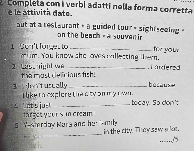 Completa con i verbi adatti nella forma corretta 
e le attività date. 
out at a restaurant • a guided tour • sightseeing • 
on the beach • a souvenir 
1 Don’t forget to_ 
for your 
mum. You know she loves collecting them. 
2 Last night we _. I ordered 
the most delicious fish! 
3 I don’t usually_ because 
I like to explore the city on my own. 
4 Let's just _today. So don’t 
forget your sun cream! 
5 Yesterday Mara and her family 
_in the city. They saw a lot. 
_.. /5