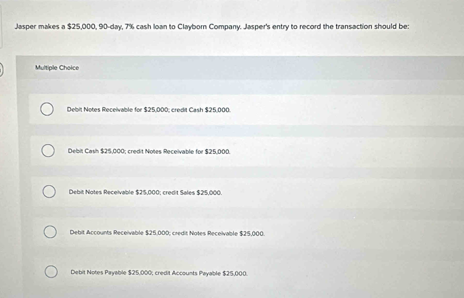 Jasper makes a $25,000, 90-day, 7% cash loan to Clayborn Company. Jasper's entry to record the transaction should be:
Multiple Choice
Debit Notes Receivable for $25,000; credit Cash $25,000.
Debit Cash $25,000; credit Notes Receivable for $25,000.
Debit Notes Receivable $25,000; credit Sales $25,000.
Debit Accounts Receivable $25,000; credit Notes Receivable $25,000.
Debit Notes Payable $25,000; credit Accounts Payable $25,000.