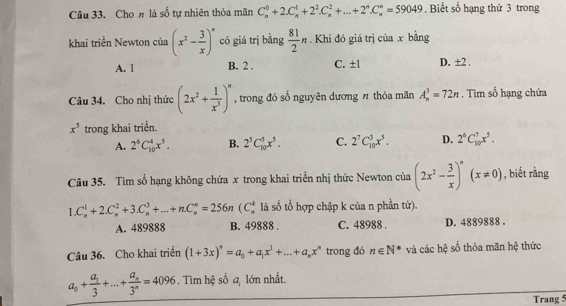 Cho n là số tự nhiên thỏa mãn C_n^(0+2.C_n^1+2^2).C_n^(2+...+2^n).C_n^(n=59049. Biết số hạng thứ 3 trong
khai triển Newton của (x^2)- 3/x )^n có giá trị bằng  81/2 n. Khi đó giá trị của x bằng
A. 1 B. 2 . C. ±1
D. ±2 .
Câu 34. Cho nhị thức (2x^2+ 1/x^3 )^n , trong đó số nguyên dương n thỏa mãn A_n^(3=72n. Tìm số hạng chứa
x^5) trong khai triền.
A. 2^6C_(10)^4x^5. B. 2^5C_(10)^5x^5. C. 2^7C_(10)^3x^5. D. 2^6C_(10)^7x^5.
Câu 35. Tìm số hạng không chứa x trong khai triển nhị thức Newton của (2x^2- 3/x )^n(x!= 0) , biết rằng
1.C_n^(1+2.C_n^2+3.C_n^3+...+n.C_n^n=256n(C_n^k là số tổ hợp chập k của n phần tử).
A. 489888 B. 49888 . C. 48988 . D. 4889888 .
Câu 36. Cho khai triển (1+3x)^n)=a_0+a_1x^1+...+a_nx^n trong đó n∈ N^* và các hệ số thỏa mãn hệ thức
a_0+frac a_13+...+frac a_n3^n=4096. Tìm hệ số a, lớn nhất.
Trang 5