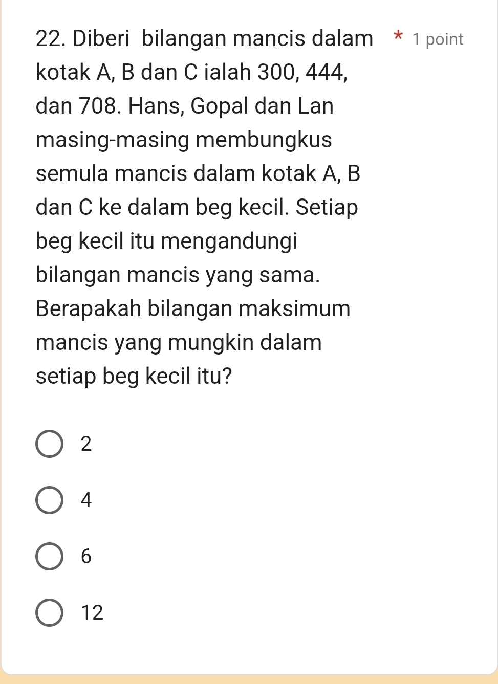 Diberi bilangan mancis dalam * 1 point
kotak A, B dan C ialah 300, 444,
dan 708. Hans, Gopal dan Lan
masing-masing membungkus
semula mancis dalam kotak A, B
dan C ke dalam beg kecil. Setiap
beg kecil itu mengandungi
bilangan mancis yang sama.
Berapakah bilangan maksimum
mancis yang mungkin dalam
setiap beg kecil itu?
2
4
6
12