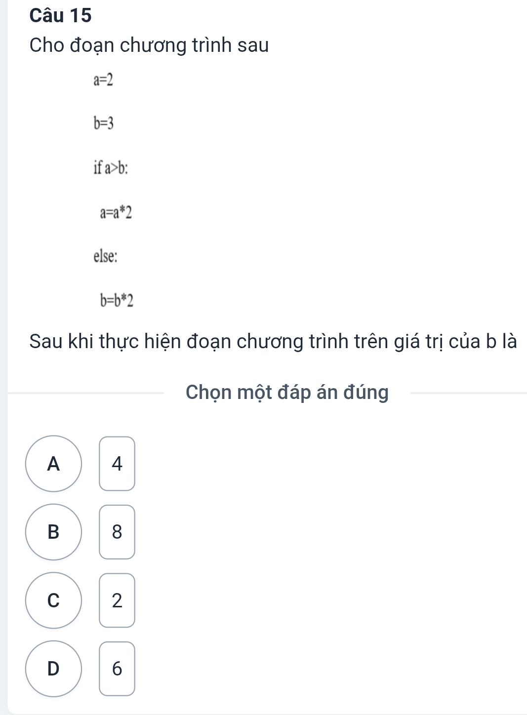 Cho đoạn chương trình sau
a=2
b=3
a>b :
a=a*2
else:
b=b*2
Sau khi thực hiện đoạn chương trình trên giá trị của b là
Chọn một đáp án đúng
A 4
B 8
C 2
D 6